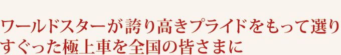 ワールドスターが誇り高きプライドをもって選りすぐった極上車を全国の皆さまに