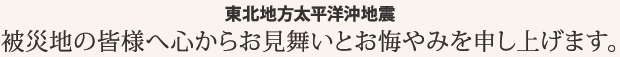 東北地方太平洋沖地震／被災地の皆様へ心からお見舞いとお悔やみを申し上げます。