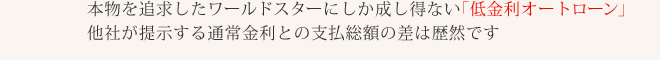 本物を追求したワールドスターにしか成し得ない「低金利オートローン」他社が提示する通常金利との支払総額の差は歴然です