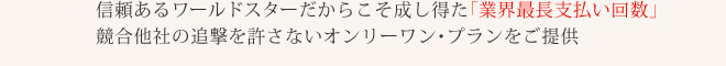 信頼あるワールドスターだからこそ成し得た「業界最長支払い回数」競合他社の追撃を許さないオンリーワン・プランをご提供